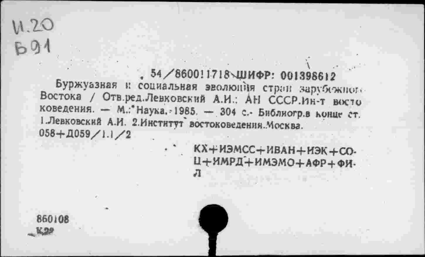 ﻿\ •- ...
. 54/8600! 1718ЧДИФР: 001398612
Буржуазная и социальная эволюция стран зархбсжниг-Востока / Отв.ред. Левковский А.И.; АН СССР.Ин-т восто доведения. — М.:* Наука. •! 985. — 304 с.- Библиогр.в копие ст. 1.Левковский А.И. 2.Инститгг' востоковедения.Москва.
058+Д059/1.1/2
• • КХ+ИЭМСС-гИВАН+ИЭК+СО-Ц+ИМРД+ИМЭМО+АФР+ФИ-л
860(08